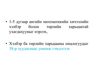 • 1-5 дугаар ангийн математикийн хичээлийн
хэлбэр болон төрлийн харьцаатай
ухагдахууныг нэрлэх,
• Хэлбэр ба төрлийн харьцааны онцлогуудыг
38-р хуудаснаас уншиж тэмдэглэх
 