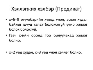 Хэллэгжих хэлбэр (Предикат)
• x+6=9 өгүүлбэрийн хувьд үнэн, эсвэл худал
байхыг шууд хэлэх боломжгүй учир хэллэг
болох болохгүй.
• Гэвч х-ийн оронд тоо орлуулахад хэллэг
болно.
• х=2 үед худал, х=3 үед үнэн хэллэг болно.
 