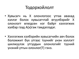 Тодорхойлолт
• Хувьсагч нь Х олонлогоос утгаа авахад
хэллэг болох хувьсагчтай өгүүлбэрийг Х
олонлогт өгөгдсөн нэг байрт хэллэгжих
хэлбэр гээд А(x)гэж тэмдэглэдэг.
• Хэллэгжих хэлбэрийн хувьсагчийн авч болох
боломжит бүх утгаас түүнийг үнэн хэллэгт
шилжүүлэх утгуудын олонлогийг түүний
үнэний утгын олонлог(T) гэнэ.
 