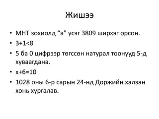 Жишээ
• МНТ зохиолд “а” үсэг 3809 ширхэг орсон.
• 3+1<8
• 5 ба 0 цифрээр төгссөн натурал тоонууд 5-д
хуваагдана.
• x+6=10
• 1028 оны 6-р сарын 24-нд Доржийн халзан
хонь хургалав.
 