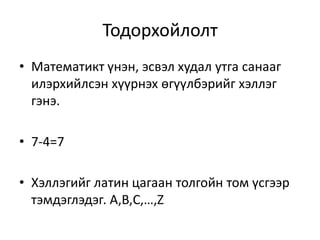 Тодорхойлолт
• Математикт үнэн, эсвэл худал утга санааг
илэрхийлсэн хүүрнэх өгүүлбэрийг хэллэг
гэнэ.
• 7-4=7
• Хэллэгийг латин цагаан толгойн том үсгээр
тэмдэглэдэг. A,B,C,…,Z
 
