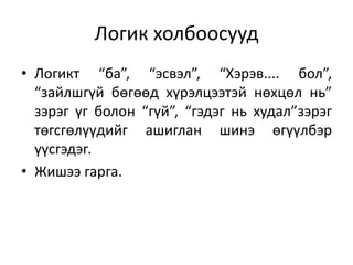 Логик холбоосууд
• Логикт “ба”, “эсвэл”, “Хэрэв.... бол”,
“зайлшгүй бөгөөд хүрэлцээтэй нөхцөл нь”
зэрэг үг болон “гүй”, “гэдэг нь худал”зэрэг
төгсгөлүүдийг ашиглан шинэ өгүүлбэр
үүсгэдэг.
• Жишээ гарга.
 