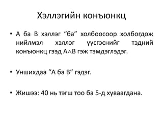 Хэллэгийн конъюнкц
• А ба В хэллэг “ба” холбоосоор холбогдож
нийлмэл хэллэг үүсгэснийг тэдний
конъюнкц гээд АВ гэж тэмдэглэдэг.
• Уншихдаа “А ба В” гэдэг.
• Жишээ: 40 нь тэгш тоо ба 5-д хуваагдана.
 