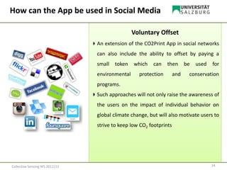 Voluntary Offset
An extension of the CO2Print App in social networks
can also include the ability to offset by paying a
small token which can then be used for
environmental protection and conservation
programs.
Such approaches will not only raise the awareness of
the users on the impact of individual behavior on
global climate change, but will also motivate users to
strive to keep low CO2 footprints
14Collective Sensing WS 2012/13
How can the App be used in Social Media
 