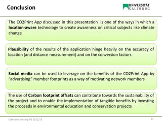 15Collective Sensing WS 2012/13
Conclusion
The CO2Print App discussed in this presentation is one of the ways in which a
location-aware technology to create awareness on critical subjects like climate
change
Plausibility of the results of the application hinge heavily on the accuracy of
location (and distance measurement) and on the conversion factors
Social media can be used to leverage on the benefits of the CO2Print App by
“advertising” member footprints as a way of motivating network members
The use of Carbon footprint offsets can contribute towards the sustainability of
the project and to enable the implementation of tangible benefits by investing
the proceeds in environmental education and conservation projects
 