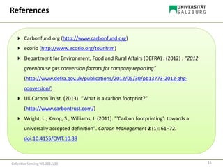 16Collective Sensing WS 2012/13
References
 Carbonfund.org (http://www.carbonfund.org)
 ecorio (http://www.ecorio.org/tour.htm)
 Department for Environment, Food and Rural Affairs (DEFRA) . (2012) . “2012
greenhouse gas conversion factors for company reporting”
(http://www.defra.gov.uk/publications/2012/05/30/pb13773-2012-ghg-
conversion/)
 UK Carbon Trust. (2013). “What is a carbon footprint?".
(http://www.carbontrust.com/)
 Wright, L.; Kemp, S., Williams, I. (2011). "'Carbon footprinting': towards a
universally accepted definition". Carbon Management 2 (1): 61–72.
doi:10.4155/CMT.10.39
 