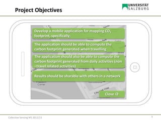 Close 
Develop a mobile application for mapping CO2
footprint, specifically;
The application should be able to compute the
carbon footprint generated when travelling
The application should also be able to compute the
carbon footprint generated from daily activities (non
–travel related activities)
Results should be sharable with others in a network
Project Objectives
3Collective Sensing WS 2012/13
 
