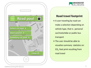Road pool
Summary car pool 
Start session 
Select car type 
Close 
Road travel footprint
A user traveling by road can
make a selection depending on
vehicle type, that is ; personal
car/motorbike or public bus
transport
The user should be able to
visualize summary statistics on
CO2 foot print resulting from
road travel
8Collective Sensing WS 2012/13
 