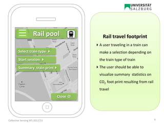 Summary train print
Start session 
Select train type 
Rail pool
Close 
Rail travel footprint
A user traveling in a train can
make a selection depending on
the train type of train
The user should be able to
visualize summary statistics on
CO2 foot print resulting from rail
travel
9Collective Sensing WS 2012/13
 