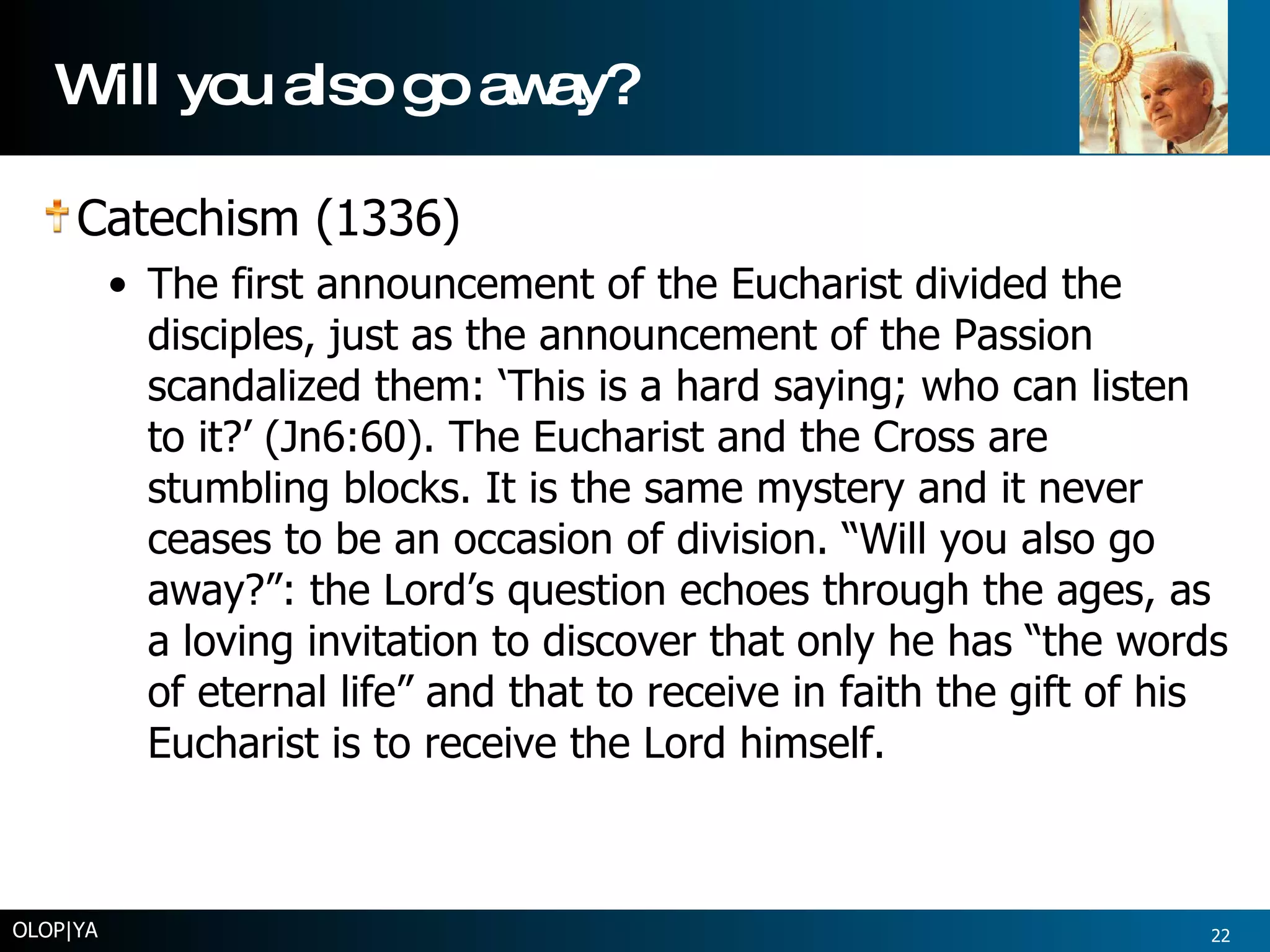 Will you also go away? Catechism (1336) The first announcement of the Eucharist divided the disciples, just as the announcement of the Passion scandalized them: ‘This is a hard saying; who can listen to it?’ (Jn6:60). The Eucharist and the Cross are stumbling blocks. It is the same mystery and it never ceases to be an occasion of division. “Will you also go away?”: the Lord’s question echoes through the ages, as a loving invitation to discover that only he has “the words of eternal life” and that to receive in faith the gift of his Eucharist is to receive the Lord himself. OLOP|YA 