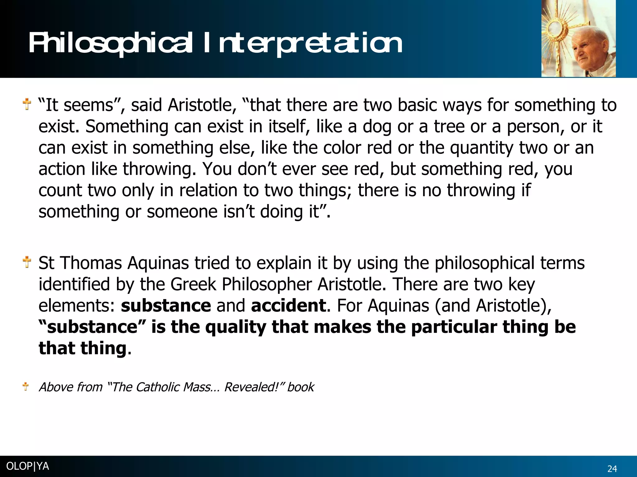 Philosophical Interpretation “ It seems”, said Aristotle, “that there are two basic ways for something to exist. Something can exist in itself, like a dog or a tree or a person, or it can exist in something else, like the color red or the quantity two or an action like throwing. You don’t ever see red, but something red, you count two only in relation to two things; there is no throwing if something or someone isn’t doing it”.  St Thomas Aquinas tried to explain it by using the philosophical terms identified by the Greek Philosopher Aristotle. There are two key elements:  substance  and  accident . For Aquinas (and Aristotle),  “substance” is the quality that makes the particular thing be that thing .  Above from “The Catholic Mass… Revealed!” book OLOP|YA 