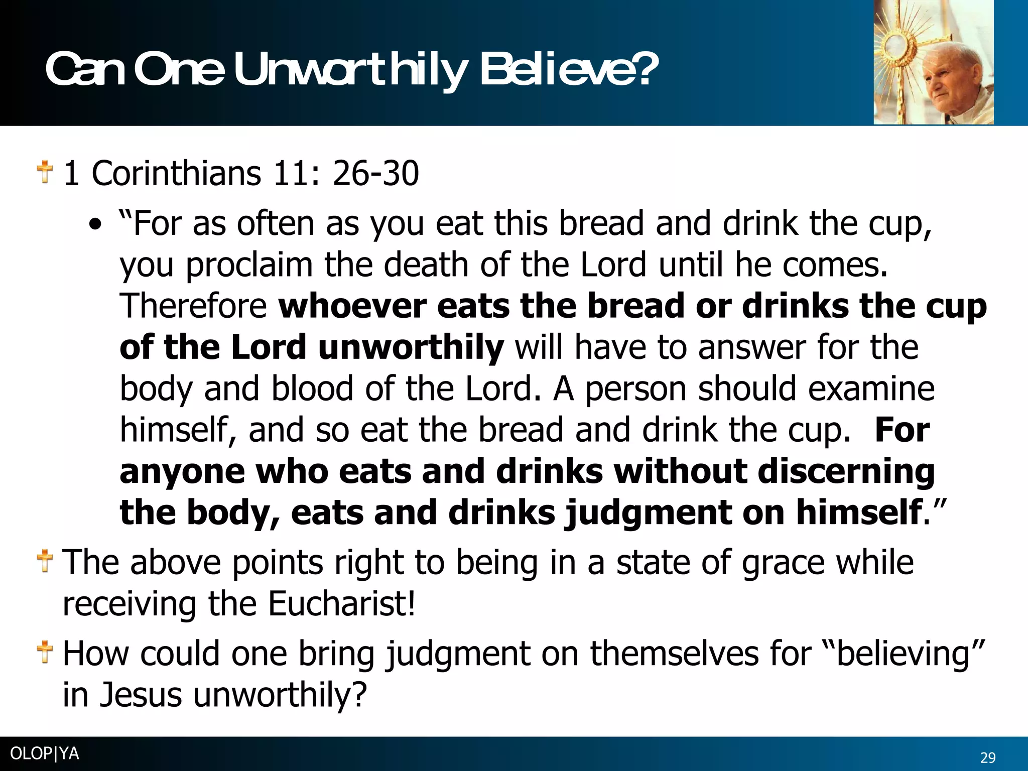 Can One Unworthily Believe? 1 Corinthians 11: 26-30 “ For as often as you eat this bread and drink the cup, you proclaim the death of the Lord until he comes. Therefore  whoever eats the bread or drinks the cup of the Lord unworthily  will have to answer for the body and blood of the Lord. A person should examine himself, and so eat the bread and drink the cup.  For anyone who eats and drinks without discerning the body, eats and drinks judgment on himself .” The above points right to being in a state of grace while receiving the Eucharist! How could one bring judgment on themselves for “believing” in Jesus unworthily? OLOP|YA 