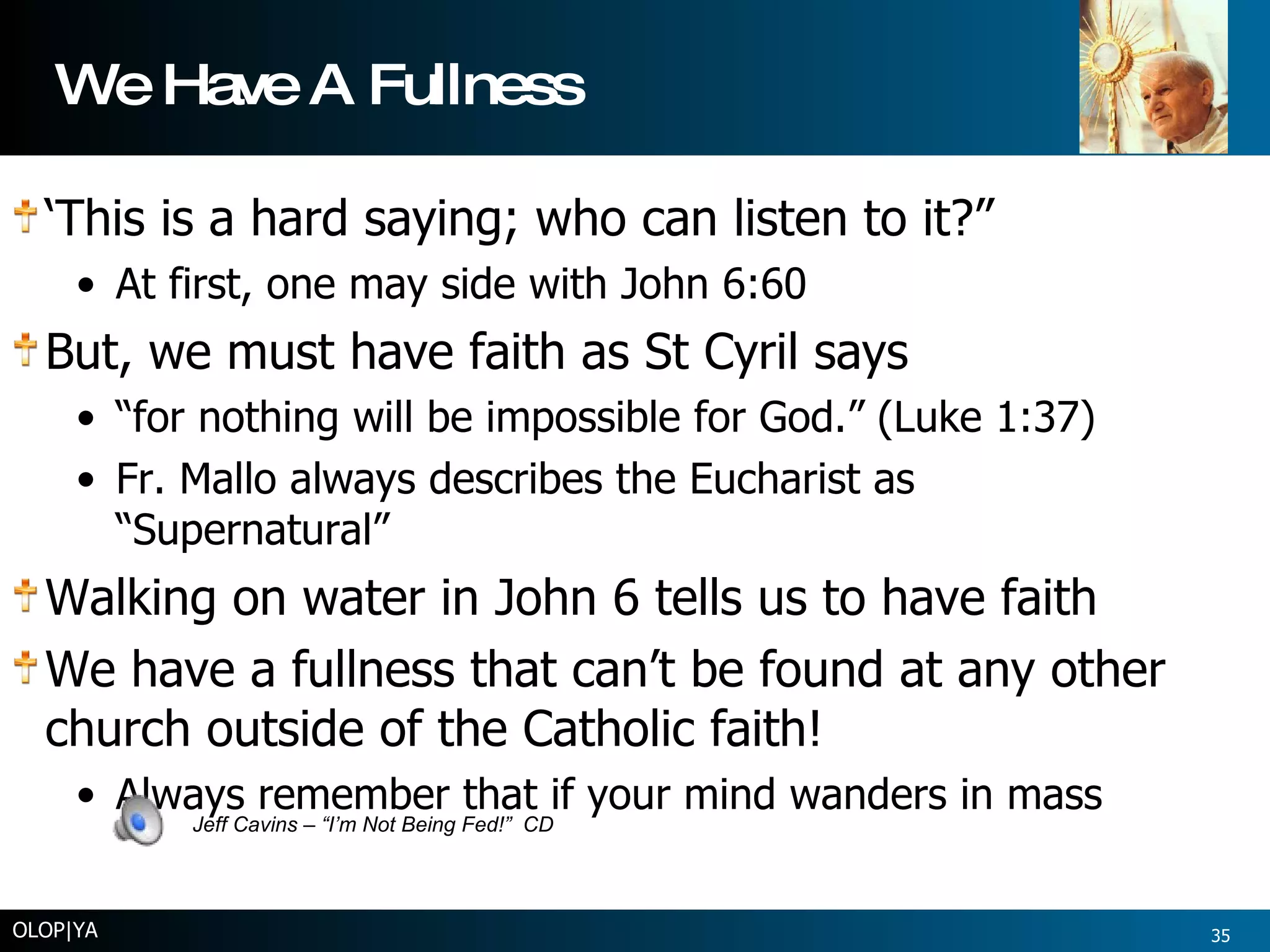 We Have A Fullness ‘ This is a hard saying; who can listen to it?” At first, one may side with John 6:60 But, we must have faith as St Cyril says “ for nothing will be impossible for God.” (Luke 1:37) Fr. Mallo always describes the Eucharist as “Supernatural” Walking on water in John 6 tells us to have faith We have a fullness that can’t be found at any other church outside of the Catholic faith! Always remember that if your mind wanders in mass OLOP|YA Jeff Cavins – “I’m Not Being Fed!”  CD 