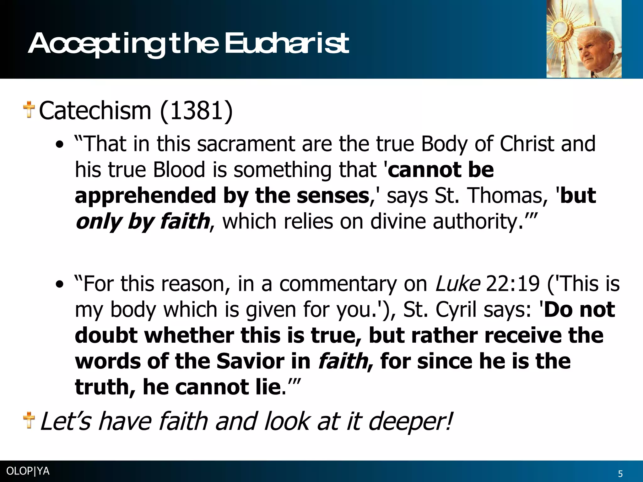 Accepting the Eucharist Catechism (1381) “ That in this sacrament are the true Body of Christ and his true Blood is something that ' cannot be apprehended by the senses ,' says St. Thomas, ' but  only by faith , which relies on divine authority.’”  “ For this reason, in a commentary on  Luke  22:19 ('This is my body which is given for you.'), St. Cyril says: ' Do not doubt whether this is true, but rather receive the words of the Savior in  faith , for since he is the truth, he cannot lie .’” Let’s have faith and look at it deeper! OLOP|YA 
