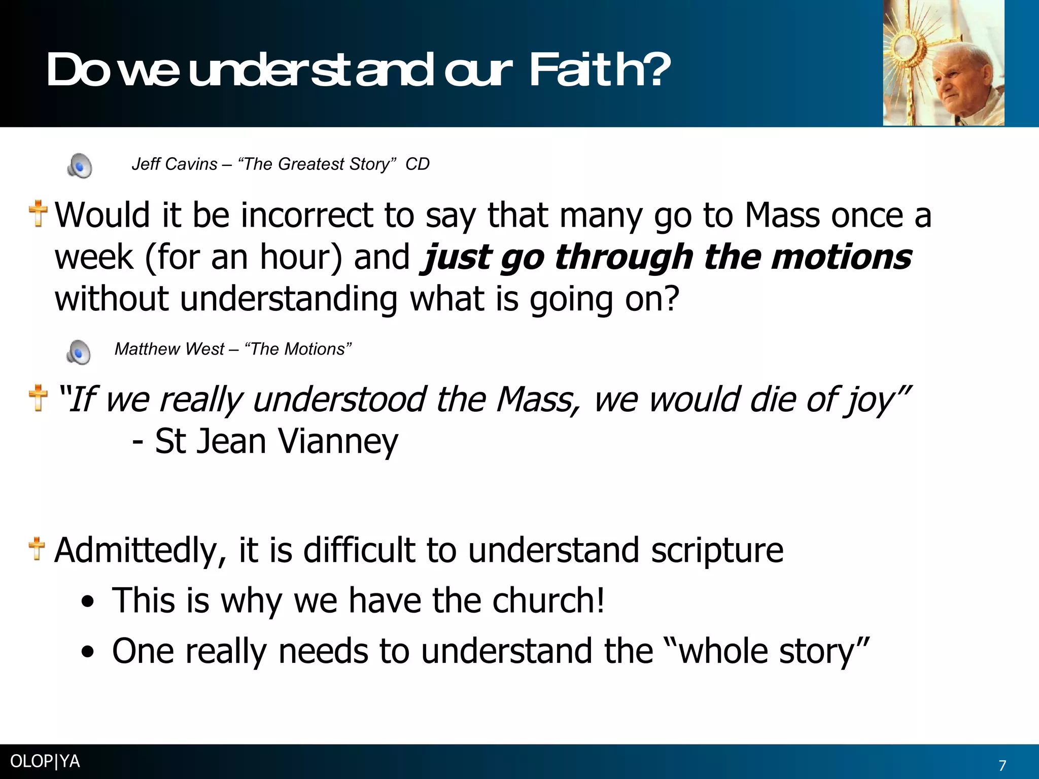Do we understand our Faith? Would it be incorrect to say that many go to Mass once a week (for an hour) and  just go through the motions  without understanding what is going on? “ If we really understood the Mass, we would die of joy”  - St Jean Vianney Admittedly, it is difficult to understand scripture This is why we have the church! One really needs to understand the “whole story” OLOP|YA Jeff Cavins – “The Greatest Story”  CD Matthew West – “The Motions” 