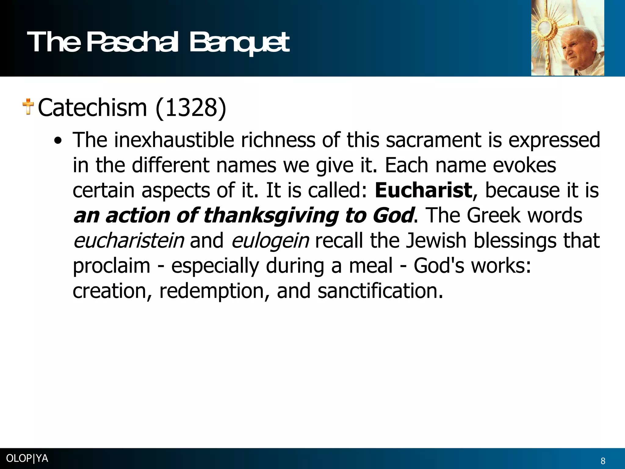 The Paschal Banquet Catechism (1328)  The inexhaustible richness of this sacrament is expressed in the different names we give it. Each name evokes certain aspects of it. It is called:  Eucharist , because it is  an action of thanksgiving to God . The Greek words  eucharistein  and  eulogein  recall the Jewish blessings that proclaim - especially during a meal - God's works: creation, redemption, and sanctification.  OLOP|YA 