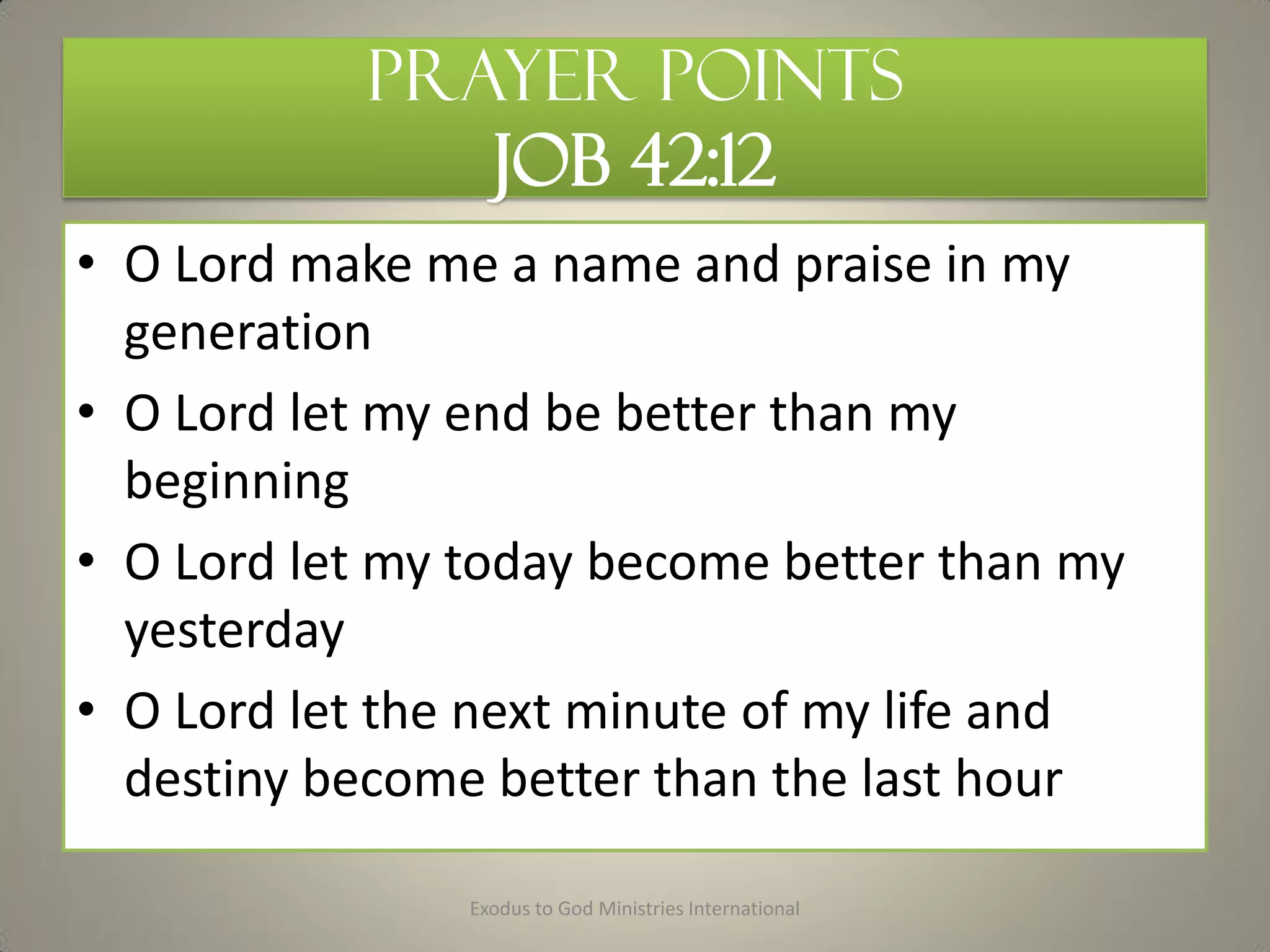 Prayer Points
JOB 42:12
• O Lord make me a name and praise in my
generation
• O Lord let my end be better than my
beginning
• O Lord let my today become better than my
yesterday
• O Lord let the next minute of my life and
destiny become better than the last hour
Exodus to God Ministries International
 