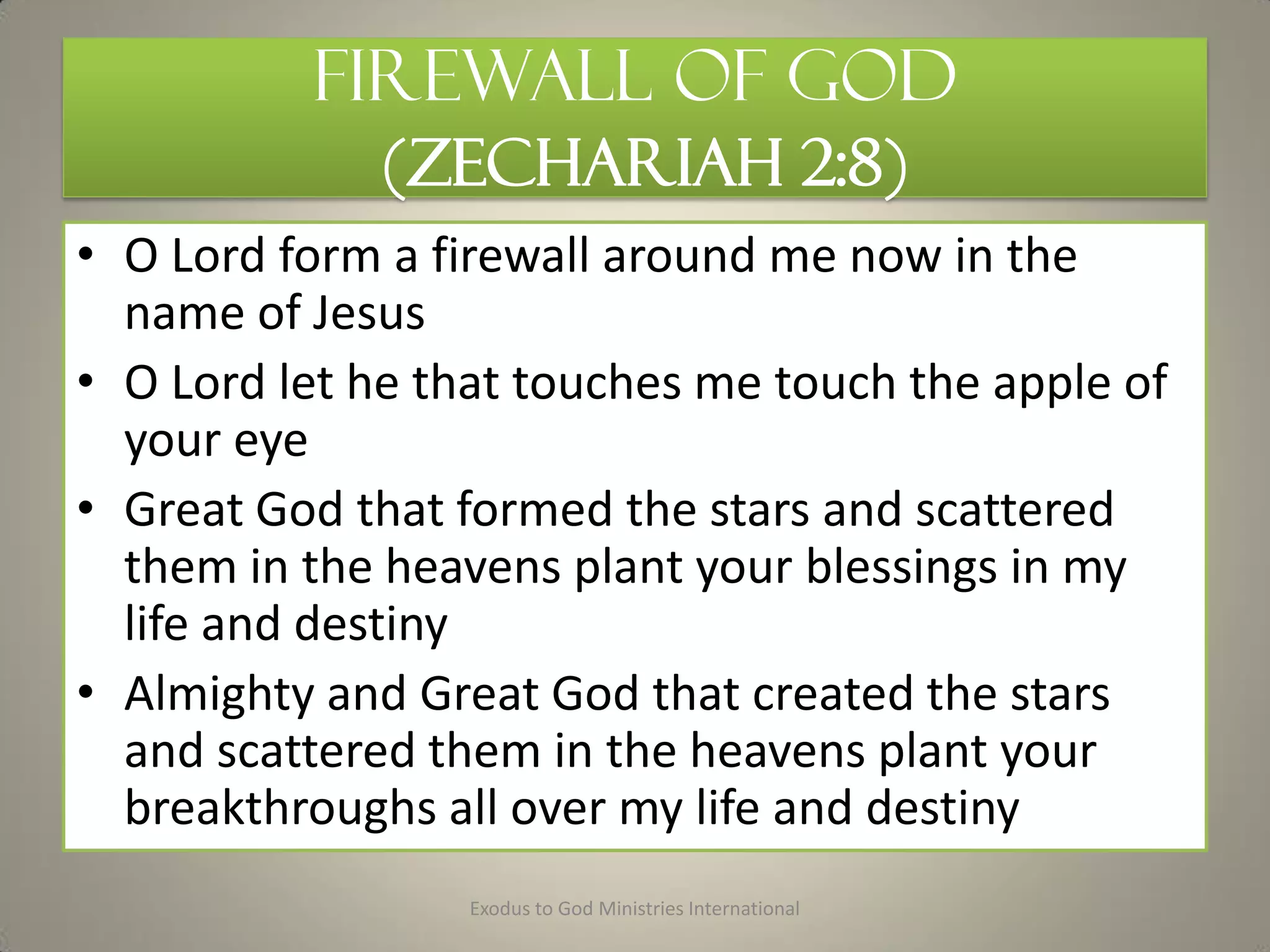 Firewall of God
(ZECHARIAH 2:8)
• O Lord form a firewall around me now in the
name of Jesus
• O Lord let he that touches me touch the apple of
your eye
• Great God that formed the stars and scattered
them in the heavens plant your blessings in my
life and destiny
• Almighty and Great God that created the stars
and scattered them in the heavens plant your
breakthroughs all over my life and destiny
Exodus to God Ministries International
 