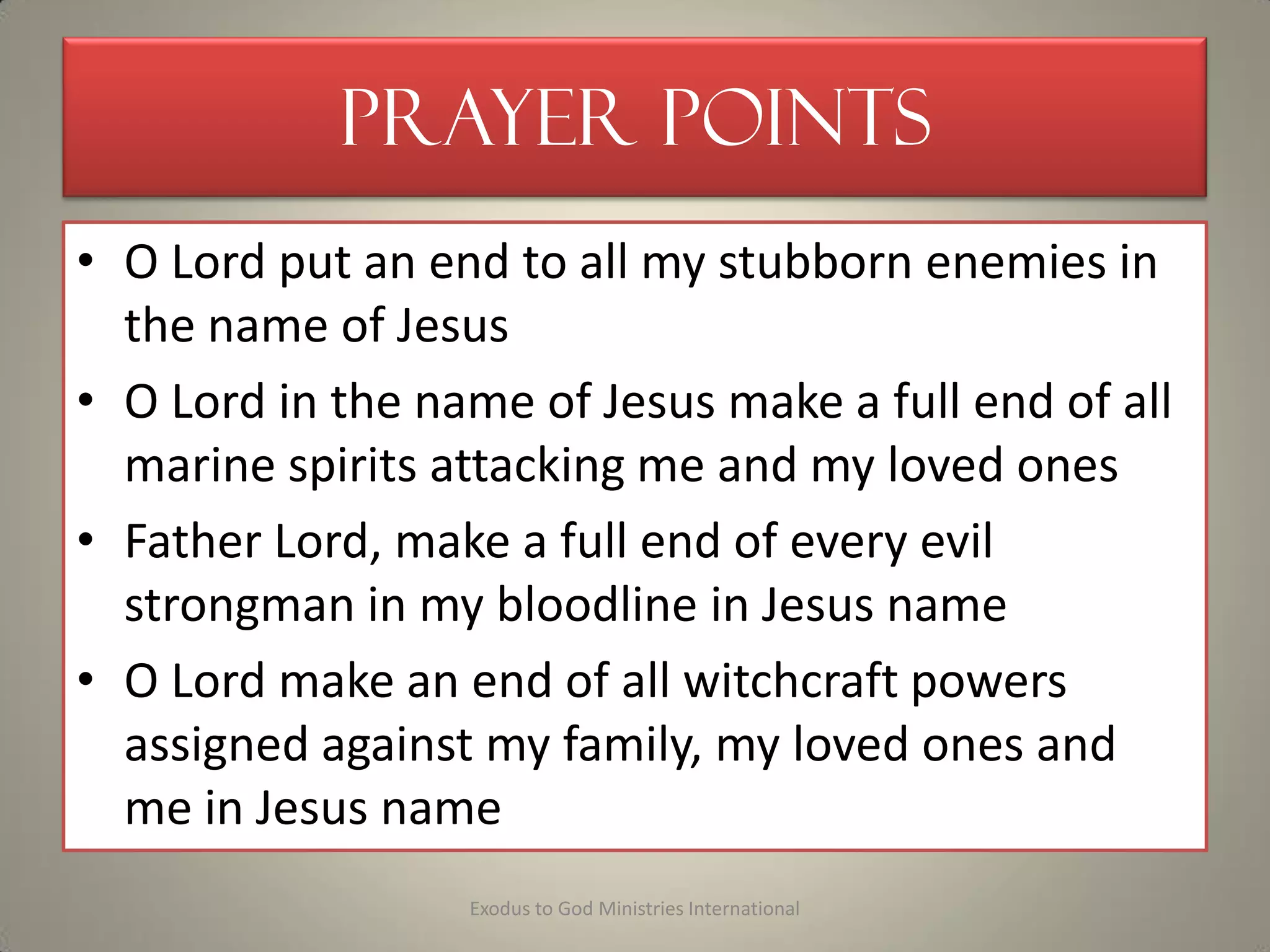 Prayer Points
• O Lord put an end to all my stubborn enemies in
the name of Jesus
• O Lord in the name of Jesus make a full end of all
marine spirits attacking me and my loved ones
• Father Lord, make a full end of every evil
strongman in my bloodline in Jesus name
• O Lord make an end of all witchcraft powers
assigned against my family, my loved ones and
me in Jesus name
Exodus to God Ministries International
 