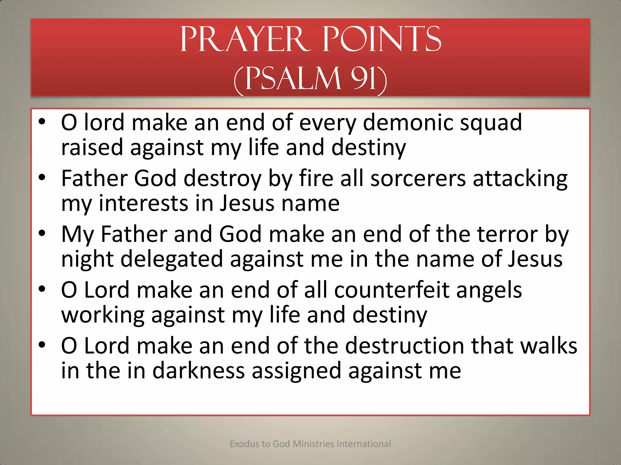 Prayer Points
(Psalm 91)
• O lord make an end of every demonic squad
raised against my life and destiny
• Father God destroy by fire all sorcerers attacking
my interests in Jesus name
• My Father and God make an end of the terror by
night delegated against me in the name of Jesus
• O Lord make an end of all counterfeit angels
working against my life and destiny
• O Lord make an end of the destruction that walks
in the in darkness assigned against me
Exodus to God Ministries International
 