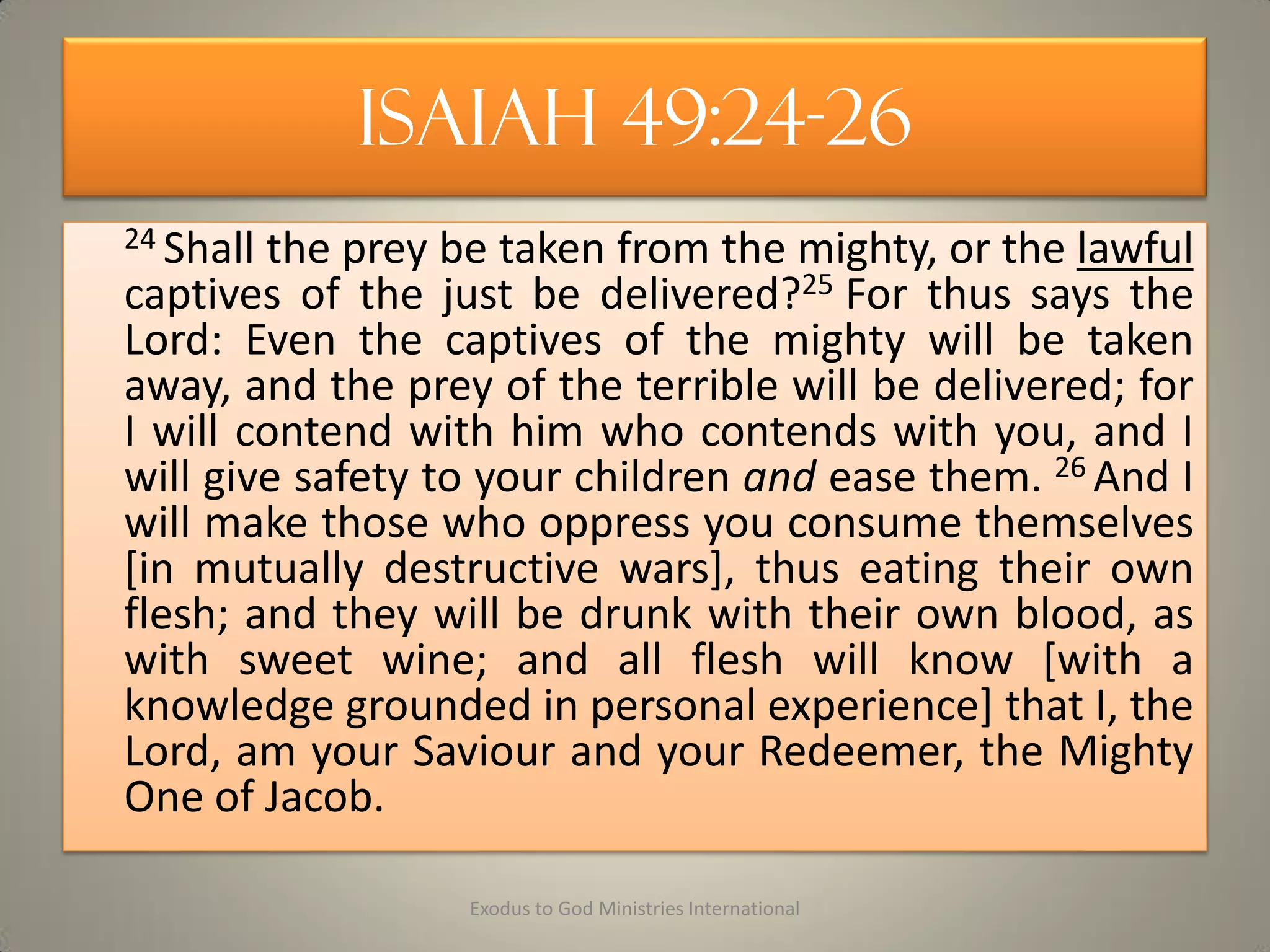 Isaiah 49:24-26
24 Shall the prey be taken from the mighty, or the lawful
captives of the just be delivered?25 For thus says the
Lord: Even the captives of the mighty will be taken
away, and the prey of the terrible will be delivered; for
I will contend with him who contends with you, and I
will give safety to your children and ease them. 26 And I
will make those who oppress you consume themselves
[in mutually destructive wars], thus eating their own
flesh; and they will be drunk with their own blood, as
with sweet wine; and all flesh will know [with a
knowledge grounded in personal experience] that I, the
Lord, am your Saviour and your Redeemer, the Mighty
One of Jacob.
Exodus to God Ministries International
 