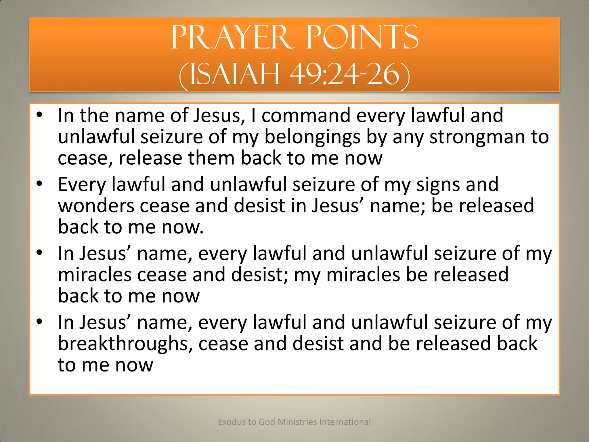 Prayer Points
(Isaiah 49:24-26)
• In the name of Jesus, I command every lawful and
unlawful seizure of my belongings by any strongman to
cease, release them back to me now
• Every lawful and unlawful seizure of my signs and
wonders cease and desist in Jesus’ name; be released
back to me now.
• In Jesus’ name, every lawful and unlawful seizure of my
miracles cease and desist; my miracles be released
back to me now
• In Jesus’ name, every lawful and unlawful seizure of my
breakthroughs, cease and desist and be released back
to me now
Exodus to God Ministries International
 