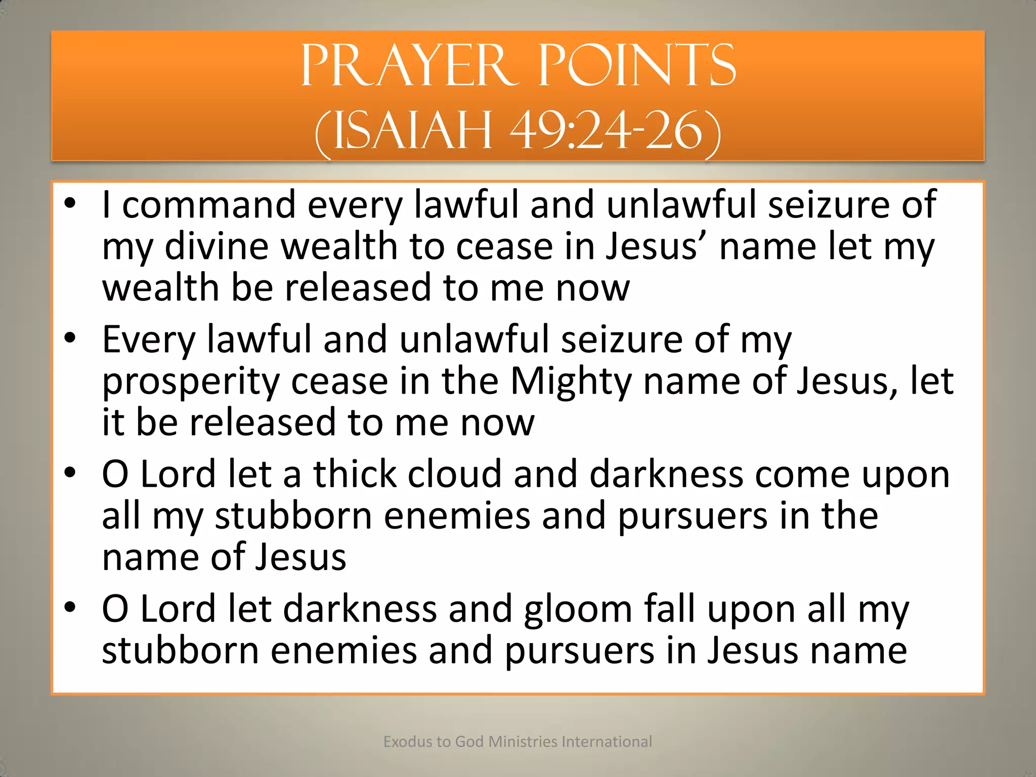 Prayer Points
(Isaiah 49:24-26)
• I command every lawful and unlawful seizure of
my divine wealth to cease in Jesus’ name let my
wealth be released to me now
• Every lawful and unlawful seizure of my
prosperity cease in the Mighty name of Jesus, let
it be released to me now
• O Lord let a thick cloud and darkness come upon
all my stubborn enemies and pursuers in the
name of Jesus
• O Lord let darkness and gloom fall upon all my
stubborn enemies and pursuers in Jesus name
Exodus to God Ministries International
 