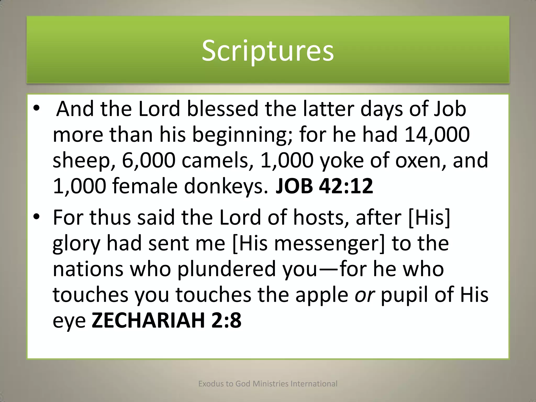 Scriptures
• And the Lord blessed the latter days of Job
more than his beginning; for he had 14,000
sheep, 6,000 camels, 1,000 yoke of oxen, and
1,000 female donkeys. JOB 42:12
• For thus said the Lord of hosts, after [His]
glory had sent me [His messenger] to the
nations who plundered you—for he who
touches you touches the apple or pupil of His
eye ZECHARIAH 2:8
Exodus to God Ministries International
 