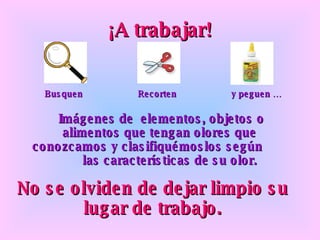 ¡A trabajar! Busquen Recorten y peguen … Imágenes de  elementos, objetos o alimentos que tengan olores que  conozcamos y clasifiquémoslos según  las características de su olor. No se olviden de dejar limpio su lugar de trabajo. 