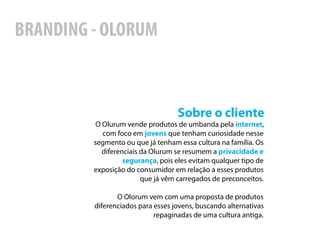 BRANDING - OLORUM



                                   Sobre o cliente
          O Olurum vende produtos de umbanda pela internet,
            com foco em jovens que tenham curiosidade nesse
         segmento ou que já tenham essa cultura na família. Os
            diferenciais da Olurum se resumem a privacidade e
                   segurança, pois eles evitam qualquer tipo de
         exposição do consumidor em relação a esses produtos
                         que já vêm carregados de preconceitos.

                O Olorum vem com uma proposta de produtos
         diferenciados para esses jovens, buscando alternativas
                            repaginadas de uma cultura antiga.
 