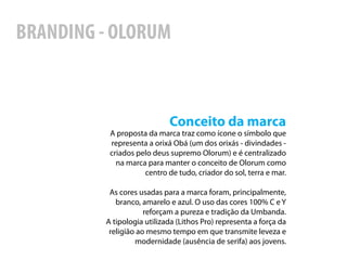 BRANDING - OLORUM



                            Conceito da marca
          A proposta da marca traz como ícone o símbolo que
          representa a orixá Obá (um dos orixás - divindades -
          criados pelo deus supremo Olorum) e é centralizado
            na marca para manter o conceito de Olorum como
                    centro de tudo, criador do sol, terra e mar.

          As cores usadas para a marca foram, principalmente,
            branco, amarelo e azul. O uso das cores 100% C e Y
                     reforçam a pureza e tradição da Umbanda.
         A tipologia utilizada (Lithos Pro) representa a força da
          religião ao mesmo tempo em que transmite leveza e
                  modernidade (ausência de serifa) aos jovens.
 