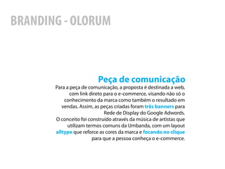 BRANDING - OLORUM



                          Peça de comunicação
       Para a peça de comunicação, a proposta é destinada a web,
              com link direto para o e-commerce, visando não só o
           conhecimento da marca como também o resultado em
          vendas. Assim, as peças criadas foram três banners para
                              Rede de Display do Google Adwords.
       O conceito foi construído através da música de artistas que
             utilizam termos comuns da Umbanda, com um layout
       alltype que reforce as cores da marca e focando no clique
                         para que a pessoa conheça o e-commerce.
 