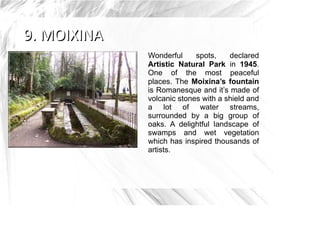 Wonderful     spots,    declared
Artistic Natural Park in 1945.
One of the most peaceful
places. The Moixina’s fountain
is Romanesque and it’s made of
volcanic stones with a shield and
a lot of water streams,
surrounded by a big group of
oaks. A delightful landscape of
swamps and wet vegetation
which has inspired thousands of
artists.
 