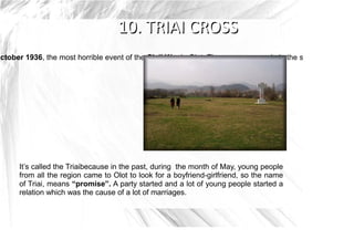 October 1936, the most horrible event of the Civil War in Olot. The cross was made in the scene of the eve




       It’s called the Triaibecause in the past, during the month of May, young people
       from all the region came to Olot to look for a boyfriend-girlfriend, so the name
       of Triai, means “promise”. A party started and a lot of young people started a
       relation which was the cause of a lot of marriages.
 