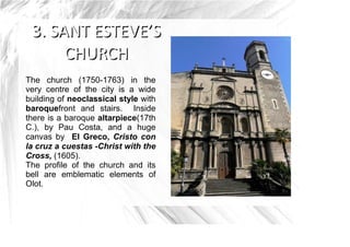 The church (1750-1763) in the
very centre of the city is a wide
building of neoclassical style with
baroquefront and stairs. Inside
there is a baroque altarpiece(17th
C.), by Pau Costa, and a huge
canvas by El Greco, Cristo con
la cruz a cuestas -Christ with the
Cross, (1605).
The profile of the church and its
bell are emblematic elements of
Olot.
 