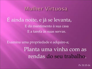 É ainda noite, e já se levanta, E dá mantimento à sua casa E a tarefa às suas servas. Examina uma propriedade e adquire-a; Planta uma vinha com as rendas  do seu trabalho . Pv 31:15-16 