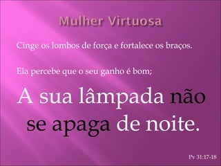 Cinge os lombos de força e fortalece os braços. Ela percebe que o seu ganho é bom; A sua lâmpada  não se apaga  de noite. Pv 31:17-18 