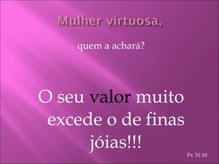 quem a achará? O seu  valor   muito excede o de finas jóias!!! Pv 31:10 