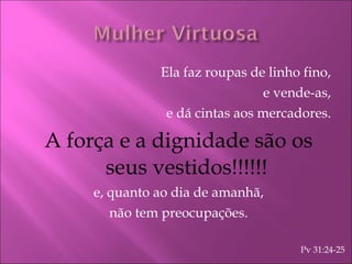 Ela faz roupas de linho fino, e vende-as, e dá cintas aos mercadores. A força e a dignidade são os seus vestidos!!!!!! e, quanto ao dia de amanhã, não tem preocupações. Pv 31:24-25 