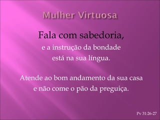 Fala com sabedoria, e a instrução da bondade está na sua língua. Atende ao bom andamento da sua casa e não come o pão da preguiça. Pv 31:26-27 