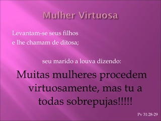 Levantam-se seus filhos e lhe chamam de ditosa; seu marido a louva dizendo: Muitas mulheres procedem virtuosamente, mas tu a todas sobrepujas!!!!! Pv 31:28-29 