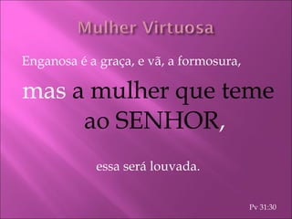 Enganosa é a graça, e vã, a formosura, mas  a mulher que teme ao SENHOR , essa será louvada. Pv 31:30 