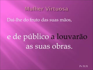 Dai-lhe do fruto das suas mãos, e de público  a louvarão  as suas obras. Pv 31:31 
