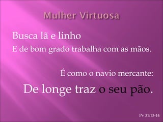Busca lã e linho E de bom grado trabalha com as mãos. É como o navio mercante: De longe traz  o seu pão . Pv 31:13-14 