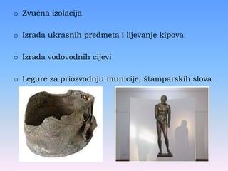 o Zvučna izolacija
o Izrada ukrasnih predmeta i lijevanje kipova
o Izrada vodovodnih cijevi
o Legure za priozvodnju municije, štamparskih slova
 