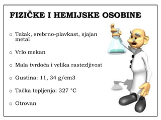 FIZIČKE I HEMIJSKE OSOBINE
o Težak, srebrno-plavkast, sjajan
metal
o Vrlo mekan
o Mala tvrdoća i velika rastezljivost
o Gustina: 11, 34 g/cm3
o Tačka topljenja: 327 °C
o Otrovan
 