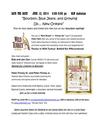 SAVE THE DATE! JUNE 12, 2014 6:00—9:00 pm OLW Auditorium
“Bourbon, Blue Jeans, and Growing
Up… New Orleans”
Put on your jeans and come join the fun at our bourbon tastingbourbon tastingbourbon tastingbourbon tasting!!!!!!!!
Are you a “Rare Breed” or “Honey Do” type? Let specialist
Peter Patti offer you some of the classic and newest bourbons.
Learn about bourbon’s history, its relevance to New Orleans,
and have a great time sampling more than you bargained for!
Thanks to Wild Turkey! Bottled But #Nevertamed
Also meet and greet –
Bob and Jan Carr, former WDSU TV talk show and
radio hosts of “Second Cup” will speak on Bob’s book,
Raising Our Children on BourbonRaising Our Children on BourbonRaising Our Children on BourbonRaising Our Children on Bourbon .
Peter Finney Sr. and Peter Finney Jr. –
Veteran New Orleans Journalists covering the
community and sports scene for decades
Heavy hors d’oeuvres from Rocky, Carlo, Tony, Zea’s
Raising Cane’s, beverages, & bourbon tasting included.
Join us forJoin us forJoin us forJoin us for a novel eveninga novel eveninga novel eveninga novel evening!!!!
RSVP by June 9th to ourladyofwisdom@olowhealth.org, $20 in advance, $25 at the door.
Or www.olwhealth.org, “Donate Here” link
Silent Auction Items for Bidding to win Great Gifts for you or a Cool Dad!Silent Auction Items for Bidding to win Great Gifts for you or a Cool Dad!Silent Auction Items for Bidding to win Great Gifts for you or a Cool Dad!Silent Auction Items for Bidding to win Great Gifts for you or a Cool Dad!
Celebrate Father’s Day with a light, friendly social to kick off your fun weekend!
 