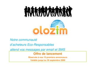 Notre communauté
d’acheteurs Eco-Responsables
attend vos messages par email et SMS
               Offre de lancement
            Réservée à nos 10 premiers annonceurs
              Valable jusqu’au 30 septembre 2009
 