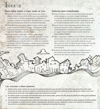 Novo olhar sobre o lugar onde se vive
Realize um trabalho com os alunos para que vejam a
própria cidade com outros olhos; peça que observem
o lugar como se fossem estrangeiros, forasteiros ou
viajantes; é fundamental brincar de redescobrir a cidade
para que eles possam assumir a posição de poetas.
Considere que um poema sobre o lugar onde se vive
pode enaltecer e louvar a cidade, mas também pode
criticá-la, apontar as mazelas, fazer ironia ou humor,
expressar lamento ou melancolia etc.
Leve os alunos a perceber como os poemas da
coletânea dirigem louvores a pessoas, lugares e coisas,
mas o fazem de muitas formas, indo além da simples
qualificação por meio de adjetivos; indicamos também
o trabalho com um dicionário analógico para ampliação
do vocabulário e a escolha precisa de substantivos,
verbos e advérbios. .
Ler, escutar e dizer poemas
*
Realize várias vezes a leitura em voz alta dos poemas produzidos para perceber se realmente o que se lê está escrito; pode
ocorrer de um aluno, na leitura, pontuar os versos de maneira mais expressiva e diversa do que está escrito, hesitar numa rima,
sentir que um verso está muito longo ou com ritmo diverso dos demais.
*
Se a leitura puder ser gravada, será mais fácil fazer essas observações, porém, ter uma cópia do poema em mãos já vai possibilitar
que se apontem os elementos a serem revistos.
*
Converse com os alunos-poetas para colocá-los na posição de escolha consciente, perguntando se essas mudanças na leitura podem
ser recuperadas no poema escrito; auxilie-os apresentando diferentes recursos expressivos, como o uso preciso da pontuação, a
troca de rima ou da posição de palavras no verso, a realização de inversões frasais etc.
Palavras bem trabalhadas
Faça os alunos notarem que as figuras de linguagem
podem ajudar a criar uma imagem da cidade;
complemente as oficinas focalizando um pouco mais
a figura da sinestesia, que permite incorporar ao texto
as sensações físicas, como ruídos, cores, cheiros etc.
Acrescente outras atividades para explorar mais
as figuras de som, como a aliteração e o ritmo, e
especialmente as assonâncias no que diz respeito
às vogais nasais e nasalizadas (como ocorre na
palavra antigamente).
Não é necessário trabalhar com a métrica do poema
diretamente, mas faça-o por meio de outras atividades
que focalizem o ritmo, buscando cantá-lo em voz
alta, marcá-lo com as mãos ou com os pés, em poemas
ou diferentes tipos de texto, como as canções e os
trava-línguas.
Explore de diferentes maneiras os jogos sonoros
das palavras para que seja possível trazer esse
elemento aos olhos e ouvidos dos alunos.
Poema
 