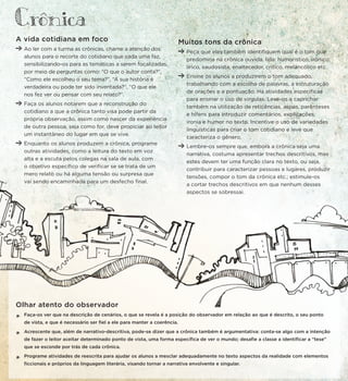 A vida cotidiana em foco
Ao ler com a turma as crônicas, chame a atenção dos
alunos para o recorte do cotidiano que cada uma faz,
sensibilizando-os para as temáticas a serem focalizadas,
por meio de perguntas como: “O que o autor conta?”,
“Como ele escolheu o seu tema?”, “A sua história é
verdadeira ou pode ter sido inventada?”, “O que ele
nos fez ver ou pensar com seu relato?”.
Faça os alunos notarem que a reconstrução do
cotidiano a que a crônica tanto visa pode partir da
própria observação, assim como nascer da experiência
de outra pessoa; seja como for, deve propiciar ao leitor
um instantâneo do lugar em que se vive.
Enquanto os alunos produzem a crônica, programe
outras atividades, como a leitura do texto em voz
alta e a escuta pelos colegas na sala de aula, com
o objetivo específico de verificar se se trata de um
mero relato ou há alguma tensão ou surpresa que
vai sendo encaminhada para um desfecho final.
Muitos tons da crônica
Peça que eles também identifiquem qual é o tom que
predomina na crônica ouvida, lida: humorístico, irônico,
lírico, saudosista, enaltecedor, crítico, melancólico etc.
Ensine os alunos a produzirem o tom adequado,
trabalhando com a escolha de palavras, a estruturação
de orações e a pontuação. Há atividades específicas
para ensinar o uso de vírgulas. Leve-os a caprichar
também na utilização de reticências, aspas, parênteses
e hífens para introduzir comentários, explicações,
ironia e humor no texto. Incentive o uso de variedades
linguísticas para criar o tom cotidiano e leve que
caracteriza o gênero.
Lembre-os sempre que, embora a crônica seja uma
narrativa, costuma apresentar trechos descritivos, mas
estes devem ter uma função clara no texto, ou seja,
contribuir para caracterizar pessoas e lugares, produzir
tensões, compor o tom da crônica etc.; estimule-os
a cortar trechos descritivos em que nenhum desses
aspectos se sobressai.
Olhar atento do observador
*
Faça-os ver que na descrição de cenários, o que se revela é a posição do observador em relação ao que é descrito, o seu ponto
de vista, e que é necessário ser fiel a ele para manter a coerência.
*
Acrescente que, além de narrativo-descritiva, pode-se dizer que a crônica também é argumentativa: conta-se algo com a intenção
de fazer o leitor aceitar determinado ponto de vista, uma forma específica de ver o mundo; desafie a classe a identificar a “tese”
que se esconde por trás de cada crônica.
*
Programe atividades de reescrita para ajudar os alunos a mesclar adequadamente no texto aspectos da realidade com elementos
ficcionais e próprios da linguagem literária, visando tornar a narrativa envolvente e singular.
Cronica
 
